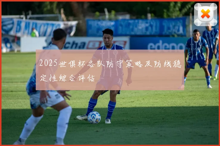 2025世俱杯各队防守策略及防线稳定性综合评估