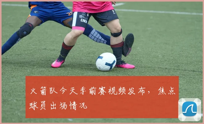 火箭队今天季前赛视频发布，焦点球员出场情况