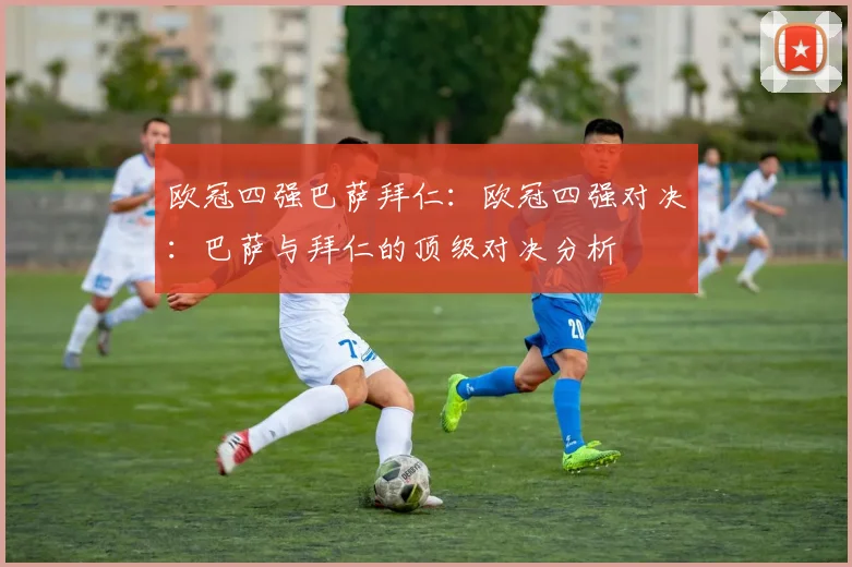 欧冠四强巴萨拜仁：欧冠四强对决：巴萨与拜仁的顶级对决分析